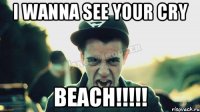 I wanna see your cry BEACH!!!!!