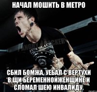 Начал мошить в метро сбил бомжа, уебал с вертухи в щи беременнойженщине и сломал шею инвалиду.