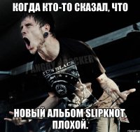 Когда кто-то сказал, что новый альбом Slipknot, плохой.