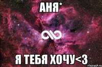 Аня* я тебя хочу<3