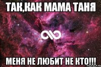 Так,как мама Таня Меня не любит не кто!!!