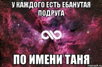 у каждого есть ебанутая подруга по имени Таня