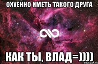 Охуенно иметь такого друга как ты, Влад=))))