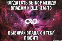 когда есть выбор между Владом и ещё кем-то выбирай Влада, он тебя любит!