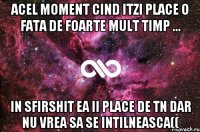 acel moment cind itzi place o fata de foarte mult timp ... in sfirshit ea ii place de tn dar nu vrea sa se intilneasca((