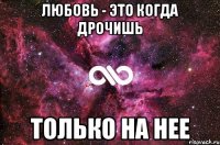 Любовь - это когда дрочишь Только на нее