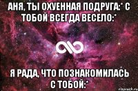 Аня, ты охуенная подруга:* С тобой всегда весело:* Я рада, что познакомилась с тобой:*