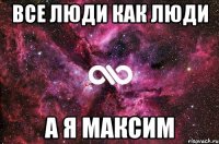 ВСЕ ЛЮДИ КАК ЛЮДИ А Я МАКСИМ