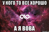 У КОГО ТО ВСЕ ХОРОШО А Я ВОВА