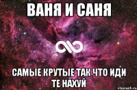 ваня и саня самые крутые так что иди те нахуй