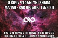 Я хочу чтобы ты знала малая - как люблю тебя я)) Пусть не веришь ты Владу - но поверь его сердцу, он любит тебя моя милая ТАНЯ!!!