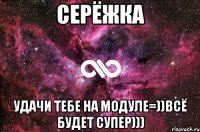 Серёжка Удачи тебе на модуле=))Всё будет супер)))