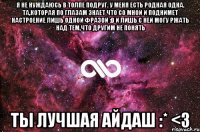 Я не нуждаюсь в толпе подруг. У меня есть родная ОДНА. Та,которая по глазам знает что со мной и поднимет настроение лишь одной фразой :D И лишь с ней могу ржать над тем,что другим не понять ТЫ ЛУЧШАЯ АЙДАШ :* <3