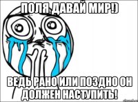 Поля давай мир!) Ведь рано или поздно он должен наступить!