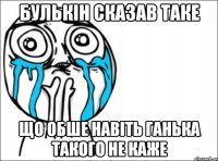 булькін сказав таке що обше навіть ганька такого не каже