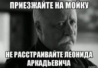 Приезжайте на мойку Не расстраивайте Леонида Аркадьевича