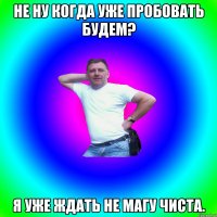 Не ну когда уже пробовать будем? Я уже ждать не магу чиста.