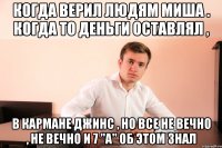 Когда верил людям Миша . Когда то деньги оставлял , в кармане джинс , но все не вечно , не вечно и 7 "a" об этом знал
