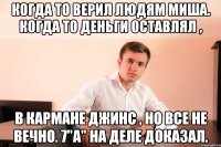 Когда то верил людям Миша. Когда то деньги оставлял , в кармане джинс , но все не вечно. 7"a" на деле доказал.