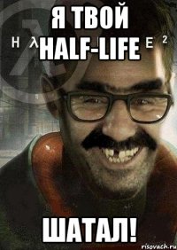 Я твой Half-Life Шатал!