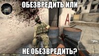 Обезвредить или Не обезвредить?