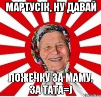 Мартусік, ну давай ложечку за маму, за тата=)