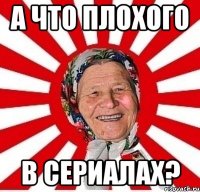 А ЧТО ПЛОХОГО В СЕРИАЛАХ?