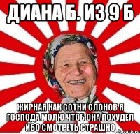 Диана Б. из 9 Б жирная как сотни слонов я господа молю чтоб она похудел ибо смотреть страшно