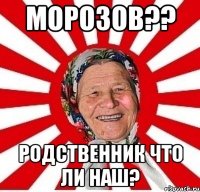 МОРОЗОВ?? РОДСТВЕННИК ЧТО ЛИ НАШ?