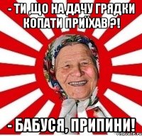 - Ти ,що на дачу грядки копати приїхав ?! - Бабуся, припини!