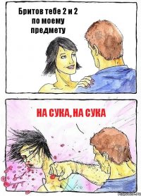 Бритов тебе 2 и 2 по моему предмету на сука, на сука