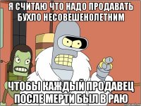 я считаю что надо продавать бухло несовешенолетним чтобы каждый продавец после мерти был в раю