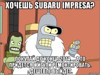 Хочешь Subaru impresa? Покупай до конца 2014. ....а то придется жигули ремонтировать. ..дешевле выйдет.