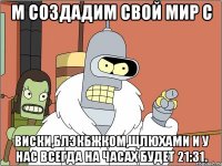 М создадим свой мир с Виски,блэкбжком,щлюхами и у нас всегда на часах будет 21:31.