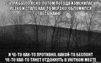 С утра было ясно, потом погода изменилась резко И стало как-то мерзко, обломился весь кайф. И че-то как-то противно, какой-то беспонт Че-то как-то тянет отдохнуть в уютном месте