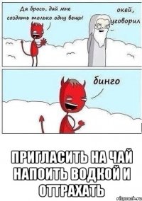  Пригласить на чай напоить водкой и оттрахать