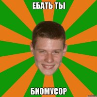 ЕБАТЬ ТЫ БИОМУСОР