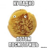 Ну ладно Потом посмотришь