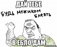 ДАЙ ТЕБЕ В ЕБЛО ДАМ