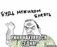  Риня нахуярься седня!