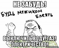 Не забудь! Выключить Воду! Газ! Электричество!