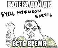 Валера дай дк есть время