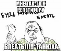 МНЕ ТАК-ТО К РЕПЕТИТОРУ ,БЛЕАТЬ!!!!!-Танюха