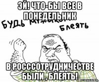 эй! что-бы все в понедельник В Росссотрудничестве были , блеять!