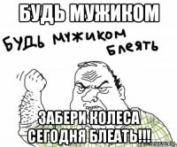 Будь мужиком забери колеса сегодня БЛЕАТЬ!!!