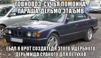 ГОВНОВОЗ, СУЧЬЯ ПОМОЙКА, ПАРАША, ДЕРЬМО ЭТА БМВ ЕБАЛ Я ВРОТ СОЗДАТЕДЯ ЭТОГО УЩЕРБНОГО ДЕРЬМИЩА СРАНОГО ДЛЯ ПЕТУХОВ