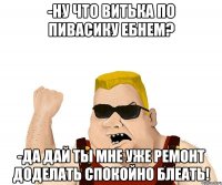 -Ну что Витька по пивасику ебнем? -Да дай ты мне уже ремонт доделать спокойно блеать!