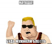 Наташа! Будь мужиклм бле@ть