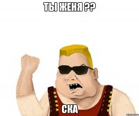 Ты Женя ?? Ска