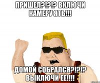 Пришел?!?!? Включи камеру ЯТЬ!!! Домой собрался?!?!? Выключи ее!!!!